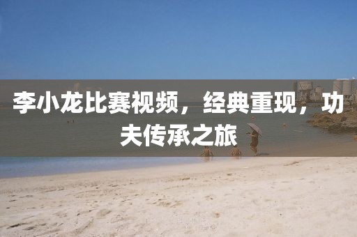 李小龍比賽視頻，經(jīng)典重現(xiàn)，功夫傳承之旅