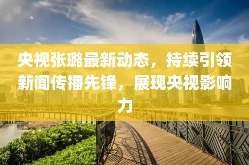 央視張璐最新動(dòng)態(tài)，持續(xù)引領(lǐng)新聞傳播先鋒，展現(xiàn)央視影響力
