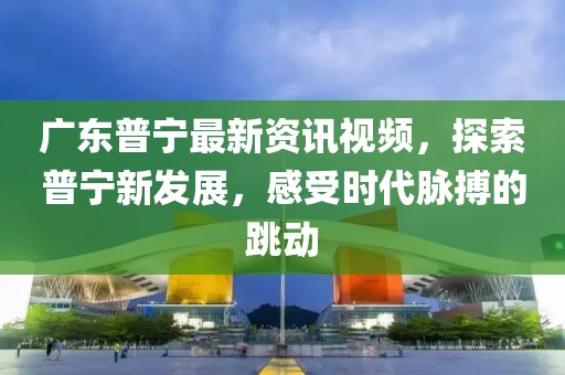 廣東普寧最新資訊視頻，探索普寧新發(fā)展，感受時代脈搏的跳動