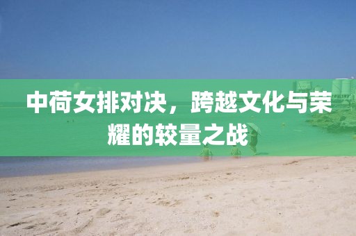 中荷女排對(duì)決，跨越文化與榮耀的較量之戰(zhàn)