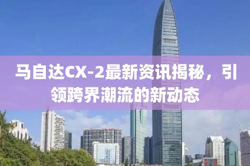 馬自達CX-2最新資訊揭秘，引領(lǐng)跨界潮流的新動態(tài)