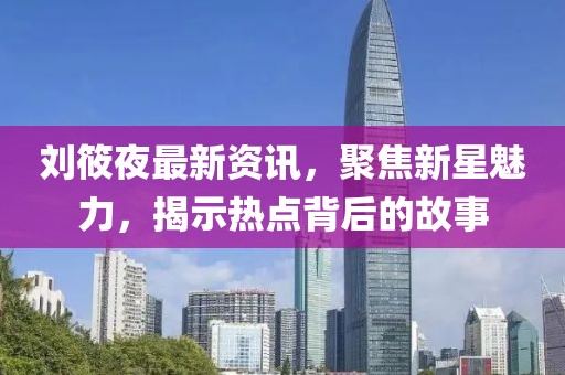 劉筱夜最新資訊，聚焦新星魅力，揭示熱點背后的故事