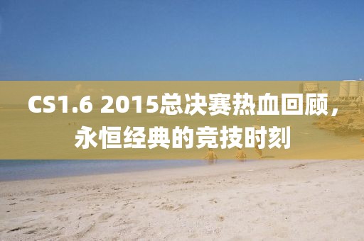 CS1.6 2015總決賽熱血回顧，永恒經(jīng)典的競(jìng)技時(shí)刻