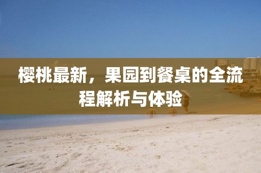 櫻桃最新，果園到餐桌的全流程解析與體驗(yàn)