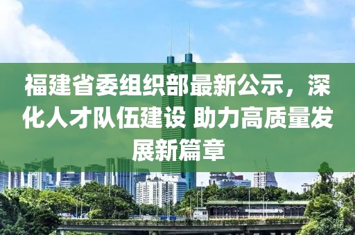 福建省委組織部最新公示，深化人才隊(duì)伍建設(shè) 助力高質(zhì)量發(fā)展新篇章