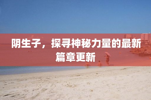陰生子，探尋神秘力量的最新篇章更新
