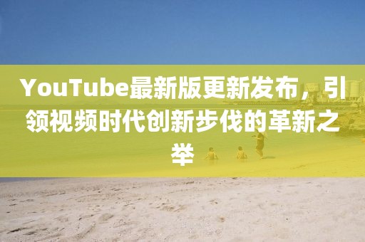 YouTube最新版更新發(fā)布，引領(lǐng)視頻時代創(chuàng)新步伐的革新之舉