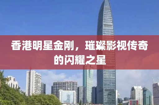 香港明星金剛，璀璨影視傳奇的閃耀之星