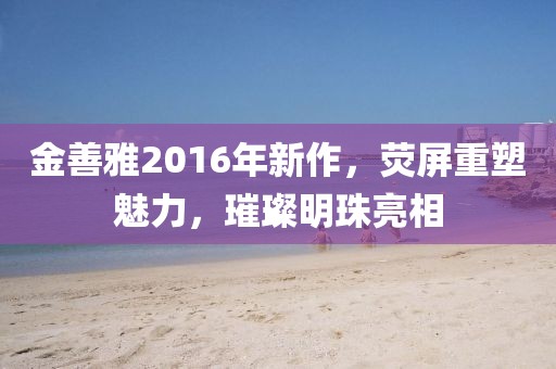 金善雅2016年新作，熒屏重塑魅力，璀璨明珠亮相