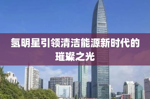 氫明星引領(lǐng)清潔能源新時代的璀璨之光