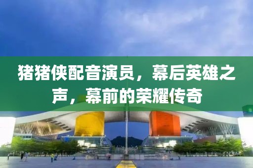 豬豬俠配音演員，幕后英雄之聲，幕前的榮耀傳奇