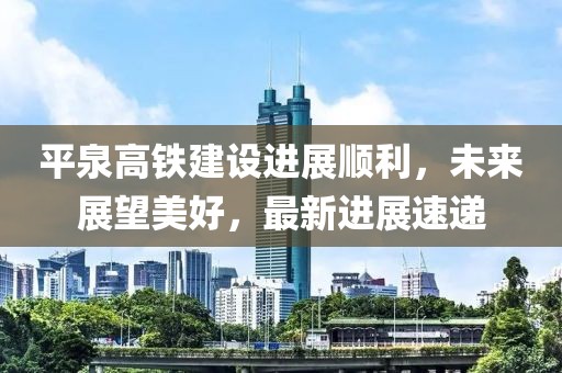 平泉高鐵建設進展順利，未來展望美好，最新進展速遞