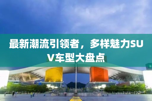 最新潮流引領(lǐng)者，多樣魅力SUV車(chē)型大盤(pán)點(diǎn)