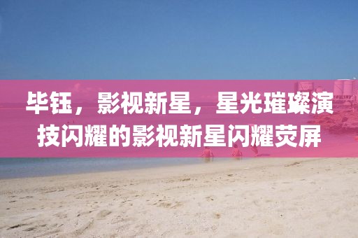 畢鈺，影視新星，星光璀璨演技閃耀的影視新星閃耀熒屏