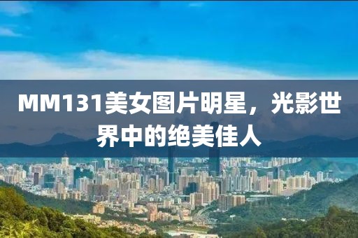 MM131美女圖片明星，光影世界中的絕美佳人