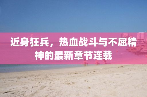 近身狂兵，熱血戰(zhàn)斗與不屈精神的最新章節(jié)連載