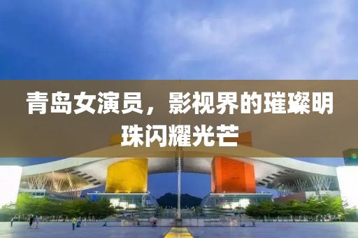 青島女演員，影視界的璀璨明珠閃耀光芒