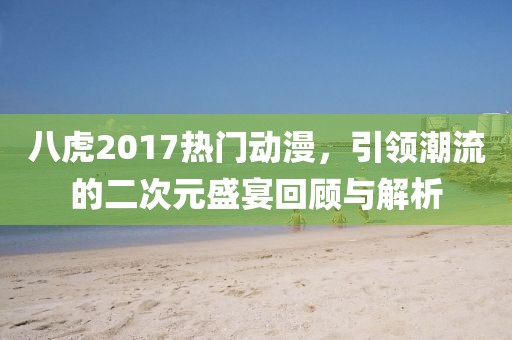 八虎2017熱門動漫，引領(lǐng)潮流的二次元盛宴回顧與解析